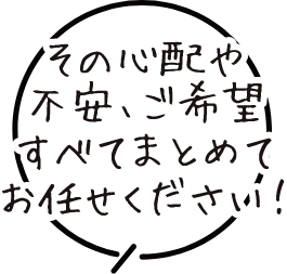 その心配や不安、ご希望すべてまとめてお任せください！
